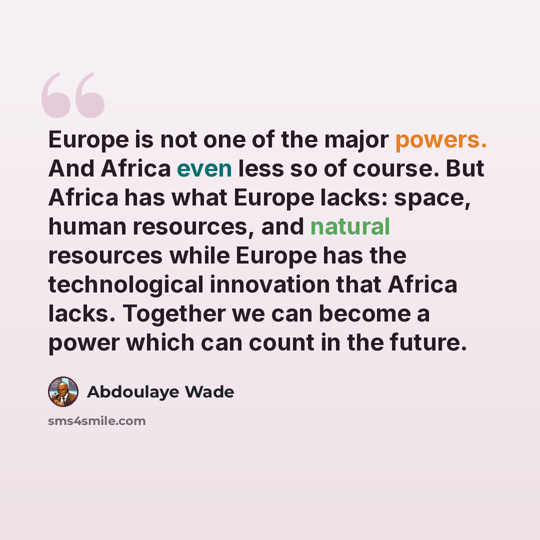 “Europe is not one of the major powers. And Africa even less so of course. But Africa has what Europe lacks: space, human resources, and natural resources while Europe has the technological innovation that Africa lacks. Together we can become a power which can count in the future.” quote by Abdoulaye Wade
