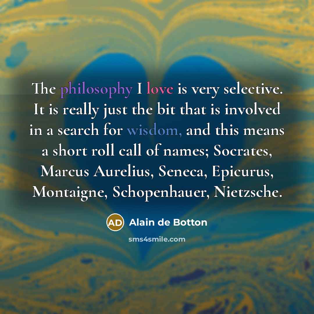 “The philosophy I love is very selective. It is really just the bit that is involved in a search for wisdom, and this means a short roll call of names; Socrates, Marcus Aurelius, Seneca, Epicurus, Montaigne, Schopenhauer, Nietzsche.” quote by Alain de Botton