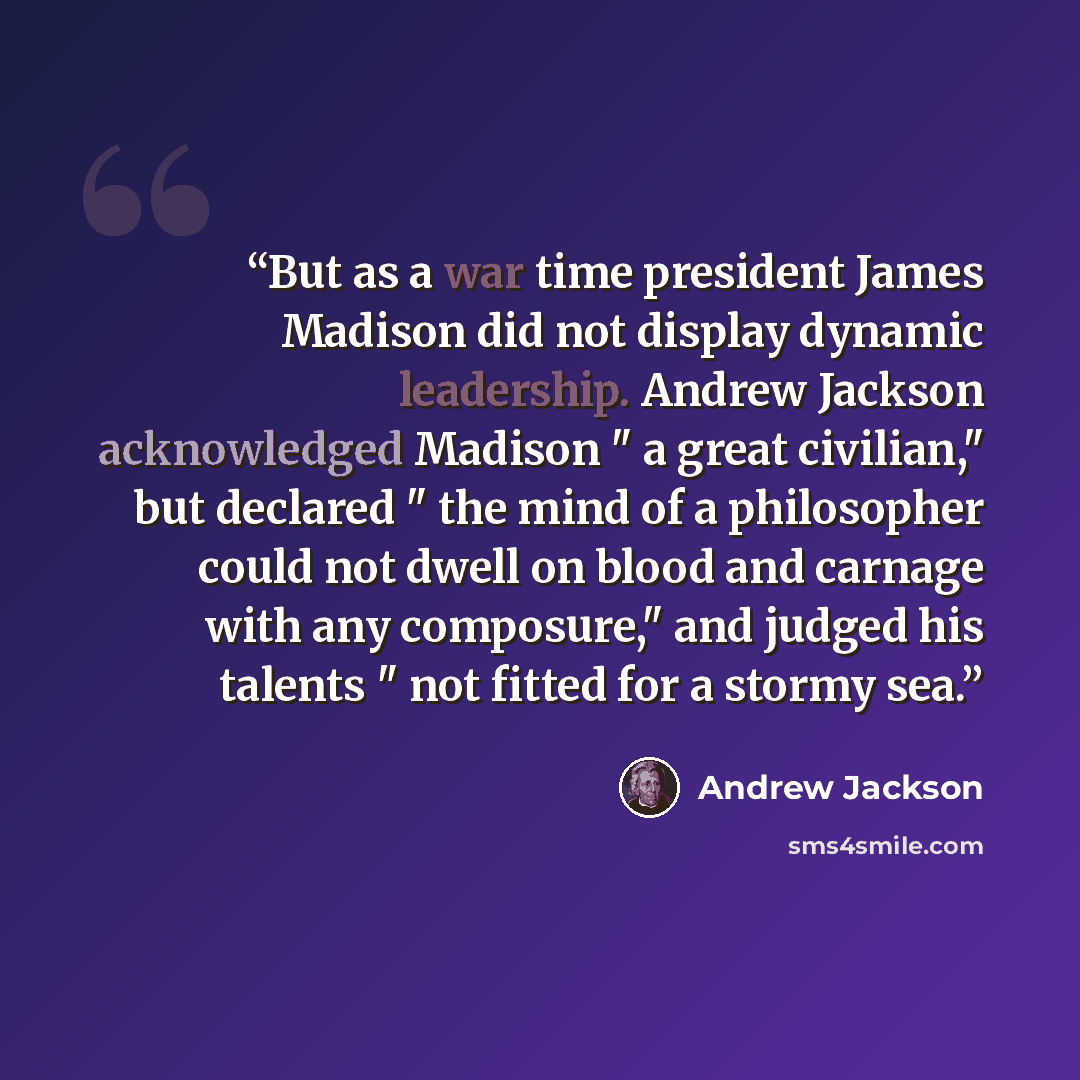 “But as a war time president James Madison did not display dynamic leadership. Andrew Jackson acknowledged Madison " a great civilian," but declared " the mind of a philosopher could not dwell on blood and carnage with any composure," and judged his talents " not fitted for a stormy sea.” quote by Andrew Jackson