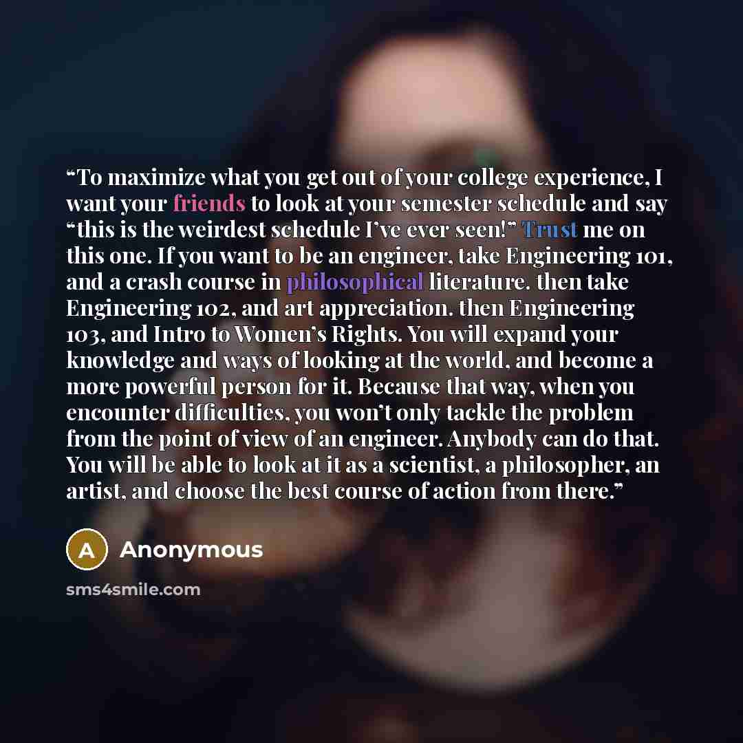 “To maximize what you get out of your college experience, I want your friends to look at your semester schedule and say “this is the weirdest schedule I’ve ever seen!” Trust me on this one. If you want to be an engineer, take Engineering 101, and a crash course in philosophical literature. then…” quote by Anonymous