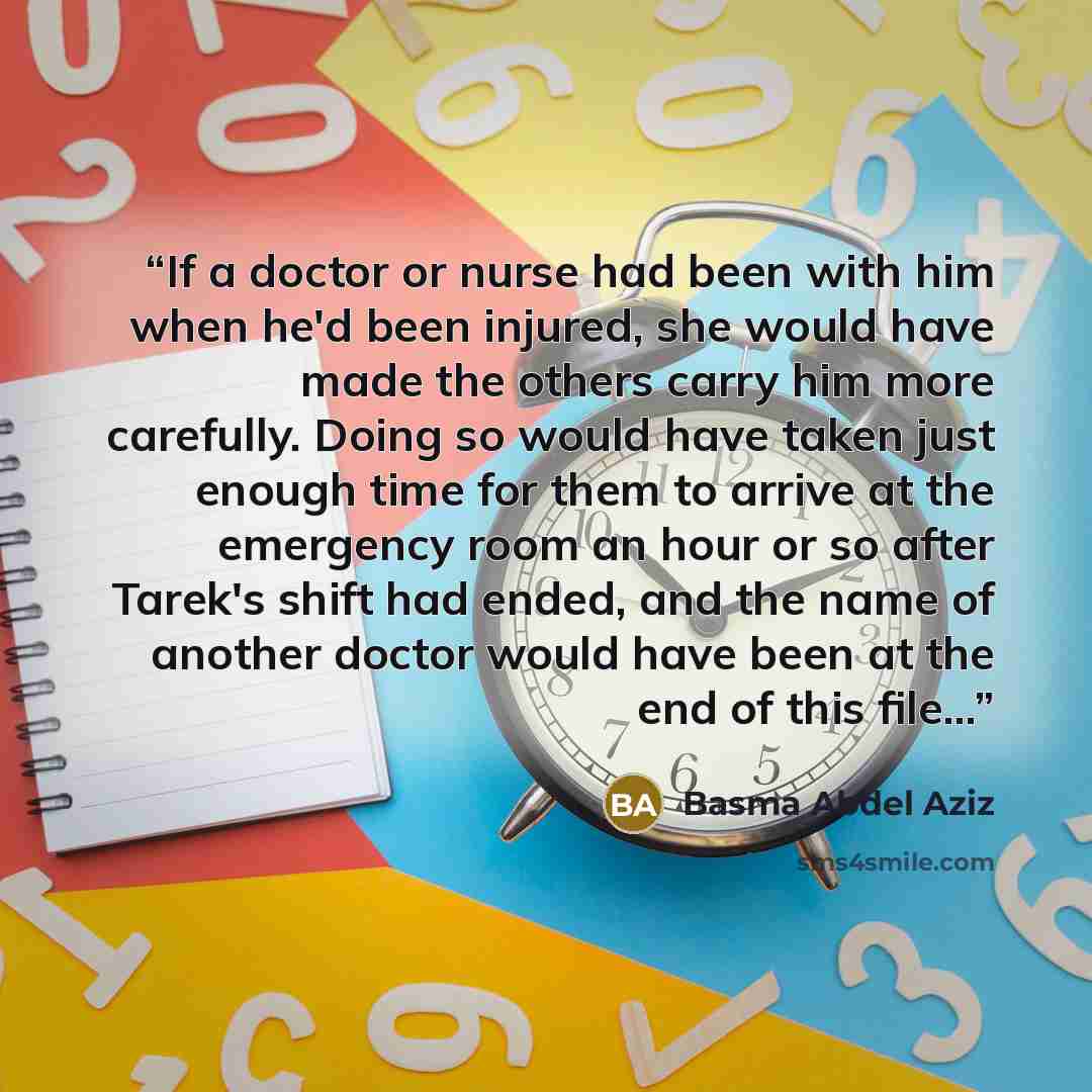 “If a doctor or nurse had been with him when he'd been injured, she would have made the others carry him more carefully. Doing so would have taken just enough time for them to arrive at the emergency room an hour or so after Tarek's shift had ended, and the name of another doctor would have been at…” quote by Basma Abdel Aziz