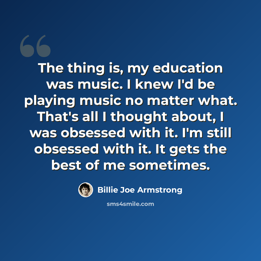 “The thing is, my education was music. I knew I'd be playing music no matter what. That's all I thought about, I was obsessed with it. I'm still obsessed with it. It gets the best of me sometimes.” quote by Billie Joe Armstrong