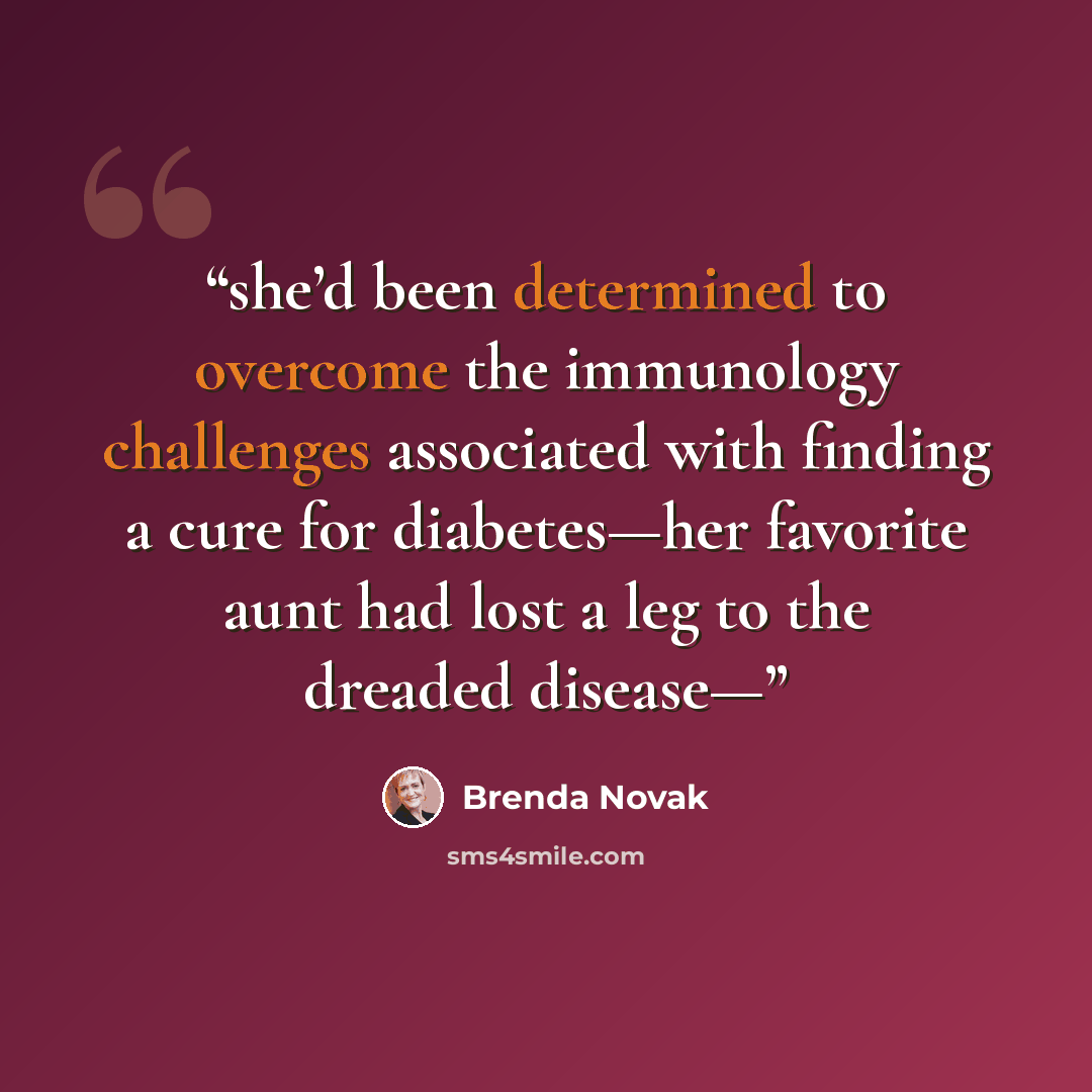 “she’d been determined to overcome the immunology challenges associated with finding a cure for diabetes—her favorite aunt had lost a leg to the dreaded disease—” quote by Brenda Novak