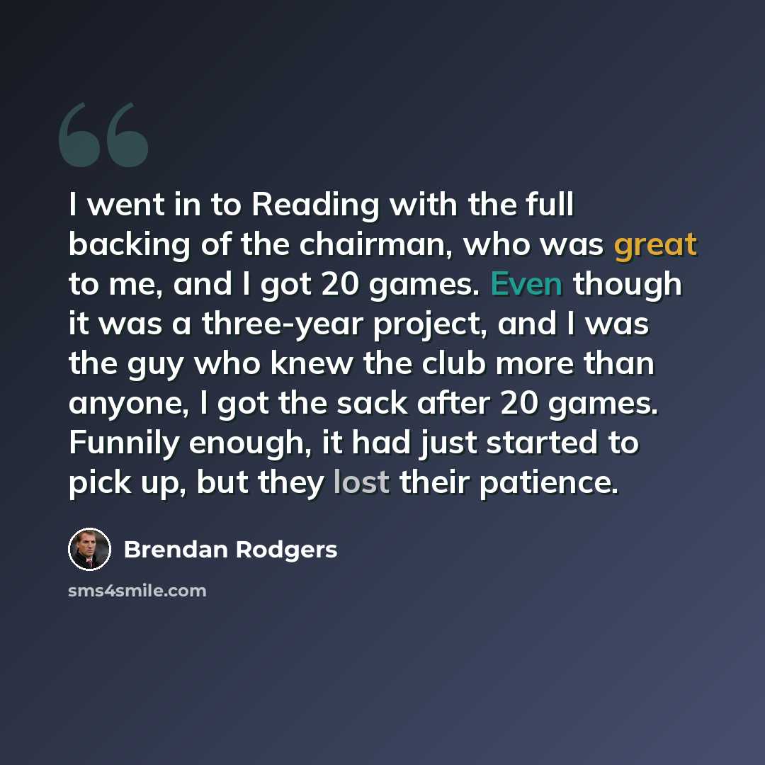 “I went in to Reading with the full backing of the chairman, who was great to me, and I got 20 games. Even though it was a three-year project, and I was the guy who knew the club more than anyone, I got the sack after 20 games. Funnily enough, it had just started to pick up, but they lost their…” quote by Brendan Rodgers
