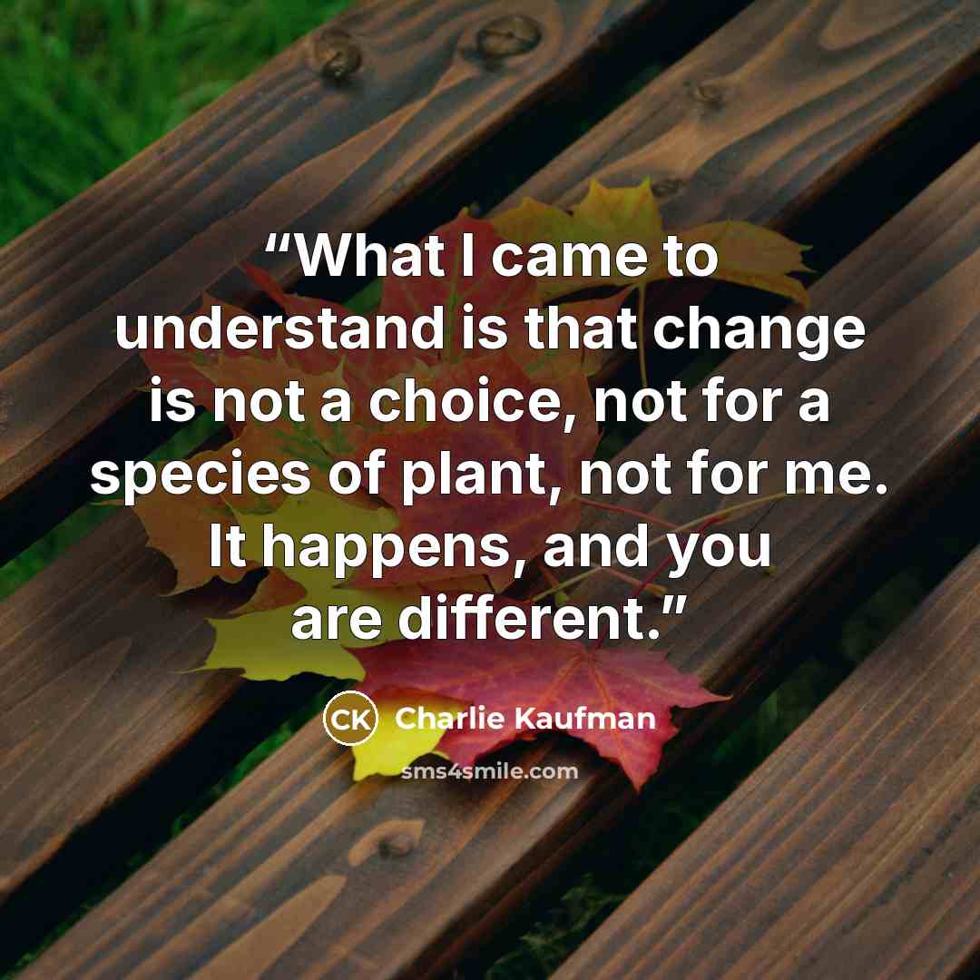 “What I came to understand is that change is not a choice, not for a species of plant, not for me. It happens, and you are different.” quote by Charlie Kaufman