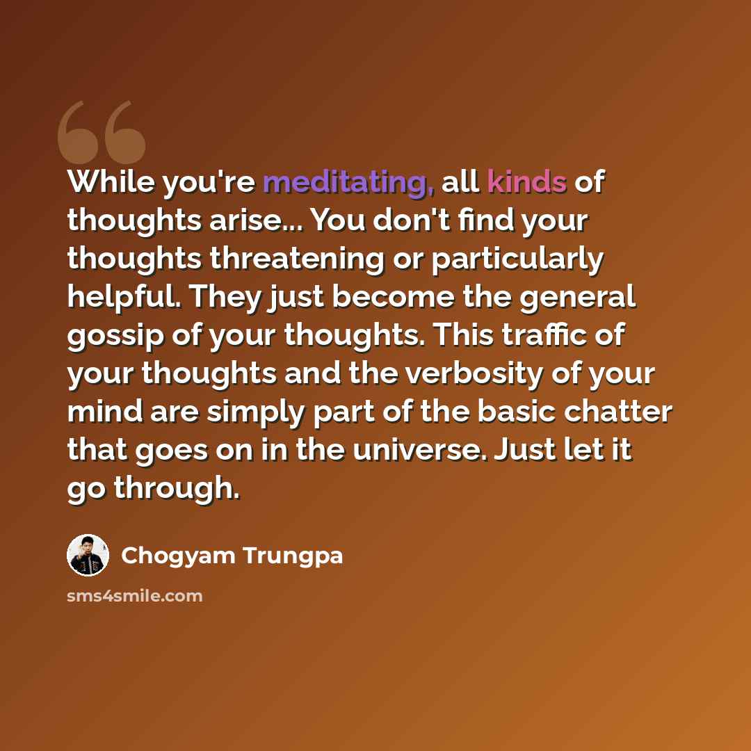 “While you're meditating, all kinds of thoughts arise... You don't find your thoughts threatening or particularly helpful. They just become the general gossip of your thoughts. This traffic of your thoughts and the verbosity of your mind are simply part of the basic chatter that goes on in the…” quote by Chogyam Trungpa