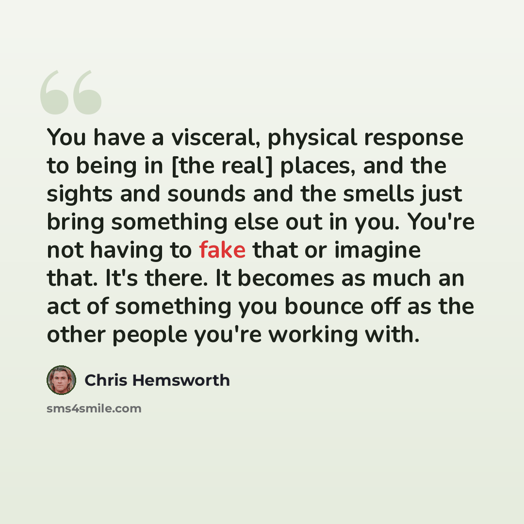 “You have a visceral, physical response to being in [the real] places, and the sights and sounds and the smells just bring something else out in you. You're not having to fake that or imagine that. It's there. It becomes as much an act of something you bounce off as the other people you're working…” quote by Chris Hemsworth