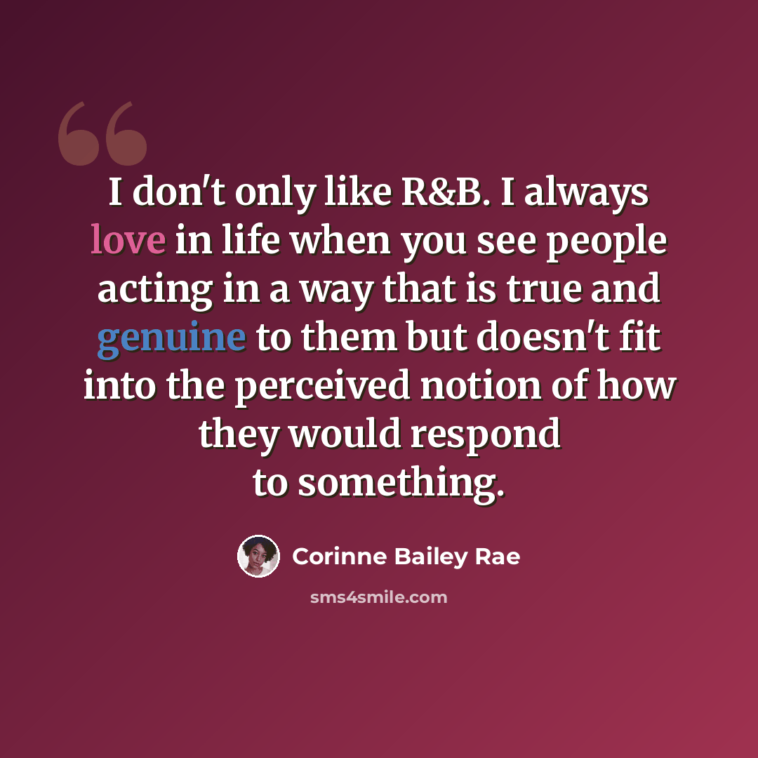 “I don't only like R&B. I always love in life when you see people acting in a way that is true and genuine to them but doesn't fit into the perceived notion of how they would respond to something.” quote by Corinne Bailey Rae
