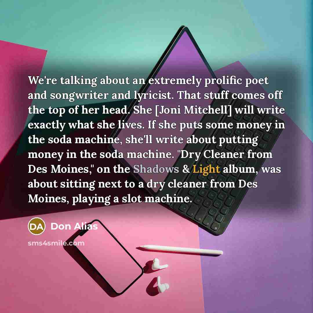“We're talking about an extremely prolific poet and songwriter and lyricist. That stuff comes off the top of her head. She [Joni Mitchell] will write exactly what she lives. If she puts some money in the soda machine, she'll write about putting money in the soda machine. "Dry Cleaner from Des…” quote by Don Alias