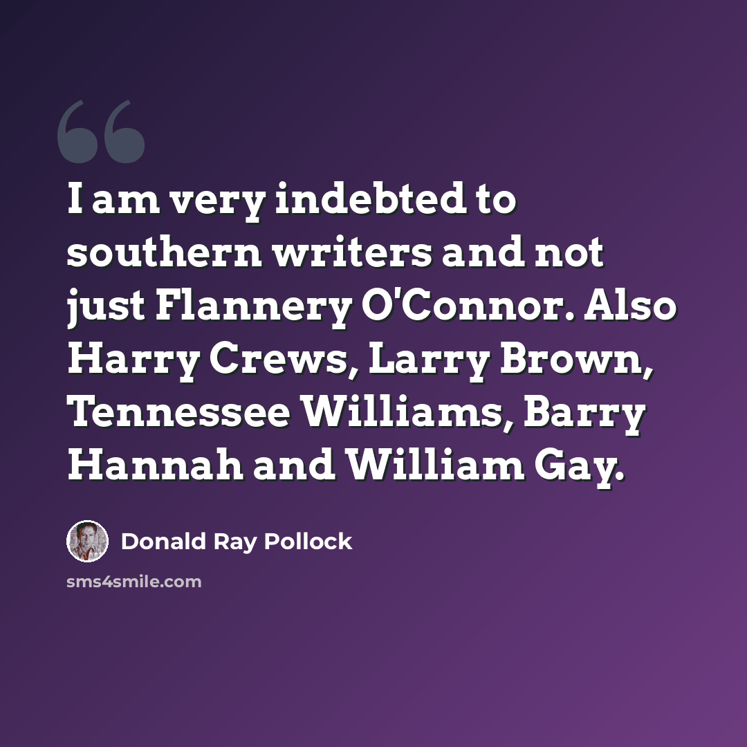 “I am very indebted to southern writers and not just Flannery O'Connor. Also Harry Crews, Larry Brown, Tennessee Williams, Barry Hannah and William Gay.” quote by Donald Ray Pollock