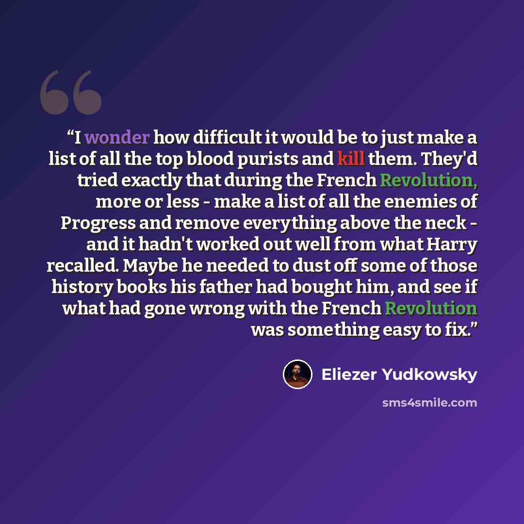 “I wonder how difficult it would be to just make a list of all the top blood purists and kill them. They'd tried exactly that during the French Revolution, more or less - make a list of all the enemies of Progress and remove everything above the neck - and it hadn't worked out well from what Harry…” quote by Eliezer Yudkowsky