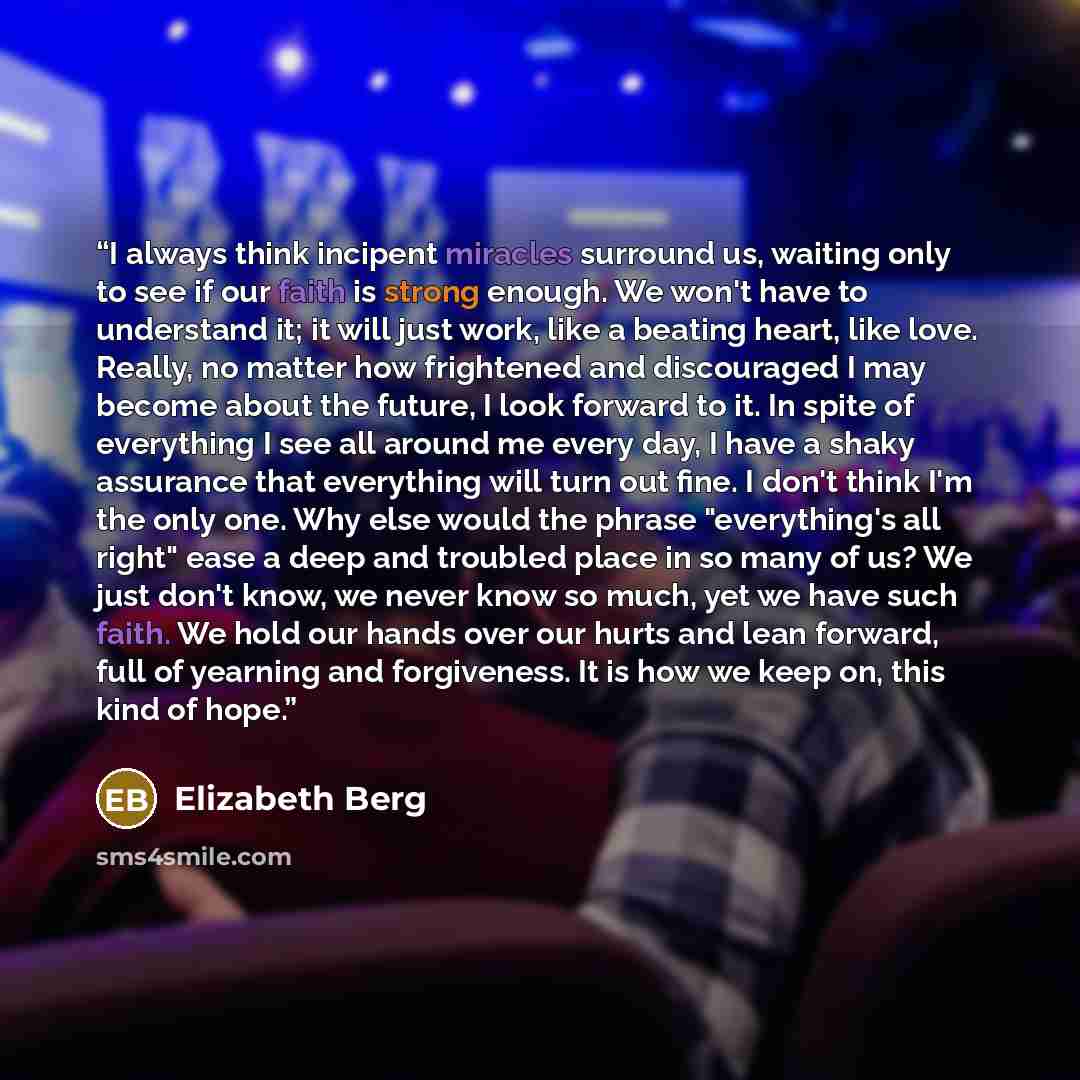 “I always think incipent miracles surround us, waiting only to see if our faith is strong enough. We won't have to understand it; it will just work, like a beating heart, like love. Really, no matter how frightened and discouraged I may become about the future, I look forward to it. In spite of…” quote by Elizabeth Berg