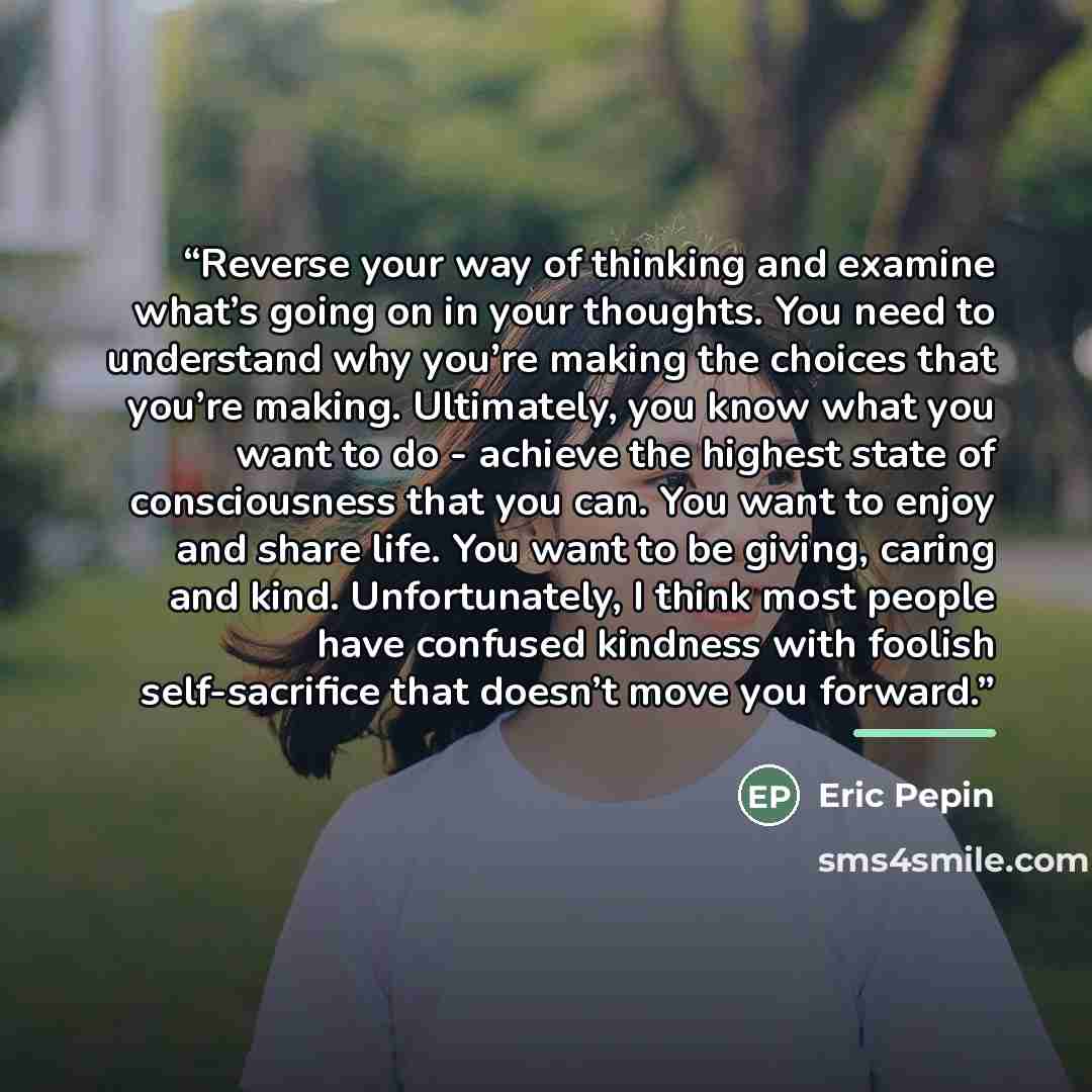 “Reverse your way of thinking and examine what’s going on in your thoughts. You need to understand why you’re making the choices that you’re making. Ultimately, you know what you want to do - achieve the highest state of consciousness that you can. You want to enjoy and share life. You want to be…” quote by Eric Pepin