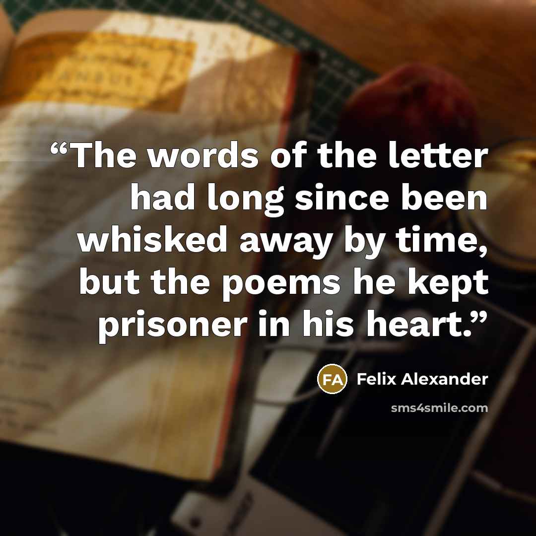 “The words of the letter had long since been whisked away by time, but the poems he kept prisoner in his heart.” quote by Felix Alexander