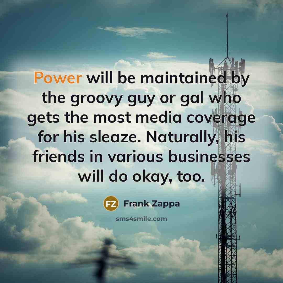 “Power will be maintained by the groovy guy or gal who gets the most media coverage for his sleaze. Naturally, his friends in various businesses will do okay, too.” quote by Frank Zappa