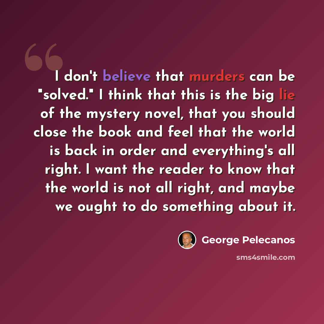 “I don't believe that murders can be "solved." I think that this is the big lie of the mystery novel, that you should close the book and feel that the world is back in order and everything's all right. I want the reader to know that the world is not all right, and maybe we ought to do something…” quote by George Pelecanos