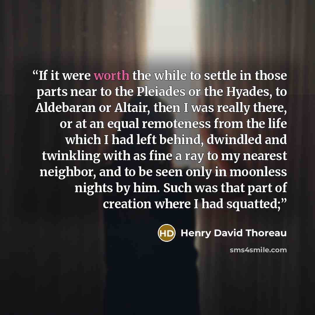 “If it were worth the while to settle in those parts near to the Pleiades or the Hyades, to Aldebaran or Altair, then I was really there, or at an equal remoteness from the life which I had left behind, dwindled and twinkling with as fine a ray to my nearest neighbor, and to be seen only in…” quote by Henry David Thoreau