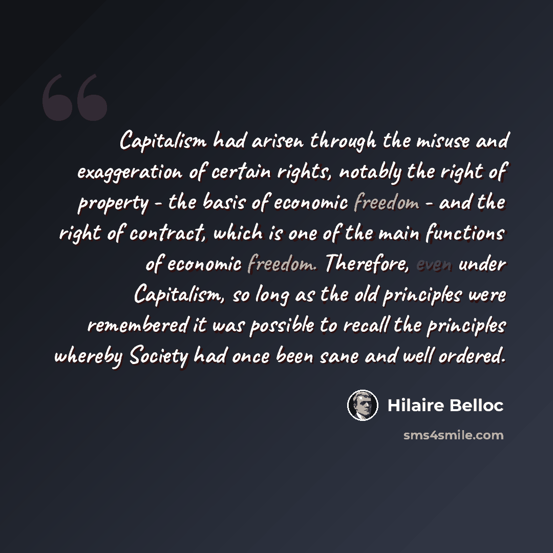 “Capitalism had arisen through the misuse and exaggeration of certain rights, notably the right of property - the basis of economic freedom - and the right of contract, which is one of the main functions of economic freedom. Therefore, even under Capitalism, so long as the old principles were…” quote by Hilaire Belloc