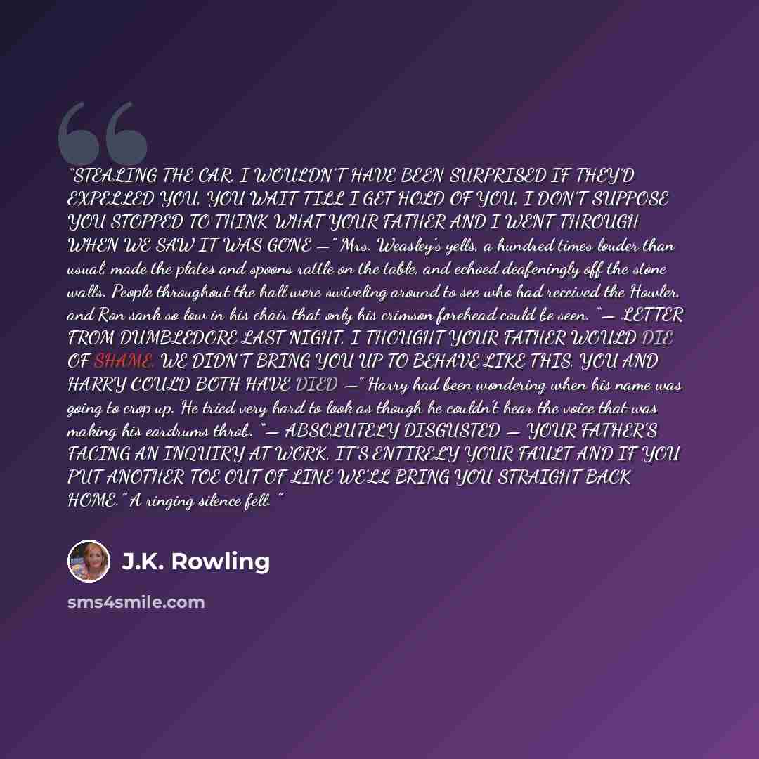 “STEALING THE CAR, I WOULDN’T HAVE BEEN SURPRISED IF THEY’D EXPELLED YOU, YOU WAIT TILL I GET HOLD OF YOU, I DON’T SUPPOSE YOU STOPPED TO THINK WHAT YOUR FATHER AND I WENT THROUGH WHEN WE SAW IT WAS GONE —” Mrs. Weasley’s yells, a hundred times louder than usual, made the plates and spoons rattle…” quote by J.K. Rowling