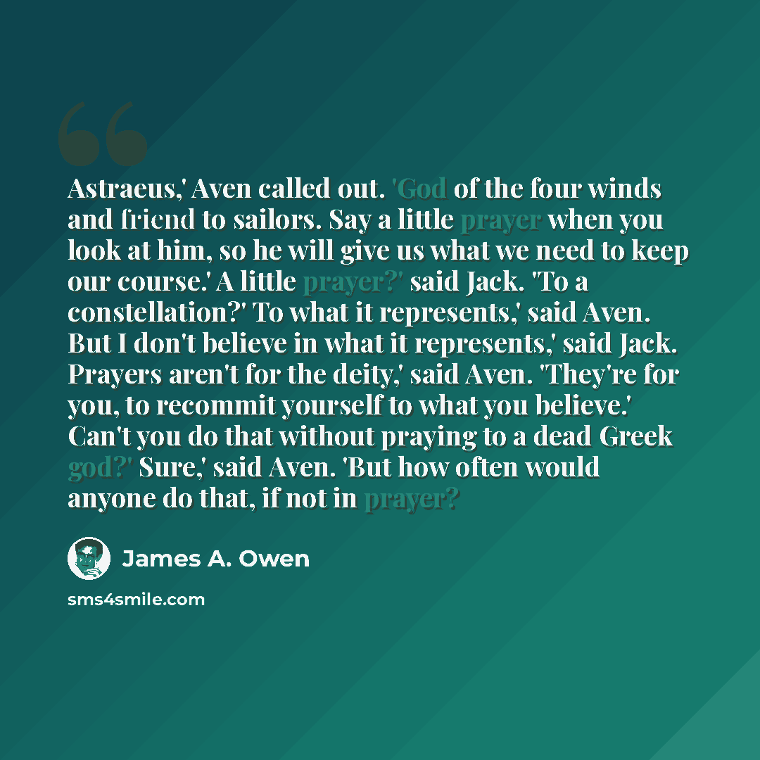 “Astraeus,' Aven called out. 'God of the four winds and friend to sailors. Say a little prayer when you look at him, so he will give us what we need to keep our course.' A little prayer?' said Jack. 'To a constellation?' To what it represents,' said Aven. But I don't believe in what it represents,'…” quote by James A. Owen