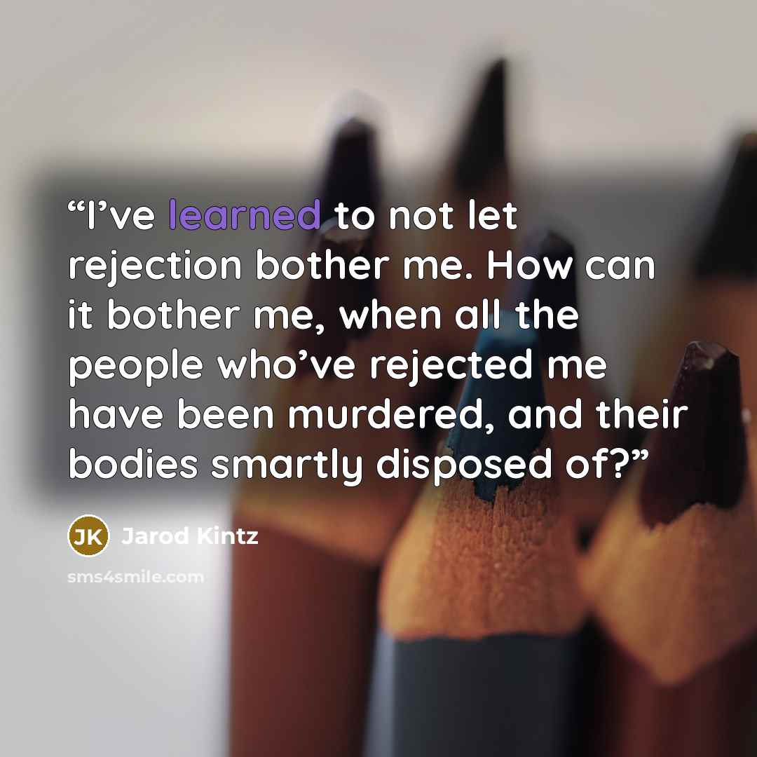 “I’ve learned to not let rejection bother me. How can it bother me, when all the people who’ve rejected me have been murdered, and their bodies smartly disposed of?” quote by Jarod Kintz