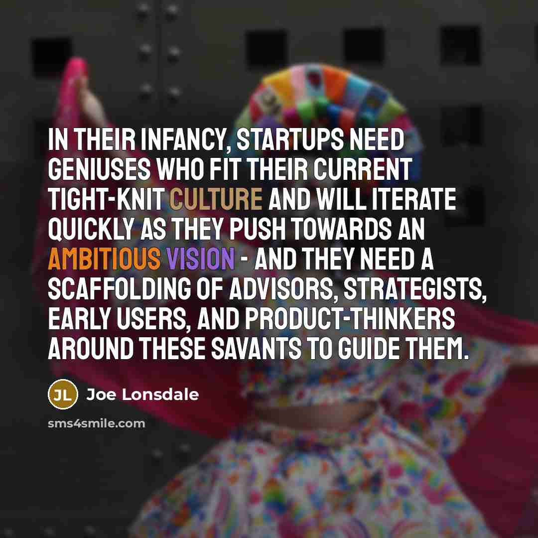 “In their infancy, startups need geniuses who fit their current tight-knit culture and will iterate quickly as they push towards an ambitious vision - and they need a scaffolding of advisors, strategists, early users, and product-thinkers around these savants to guide them.” quote by Joe Lonsdale