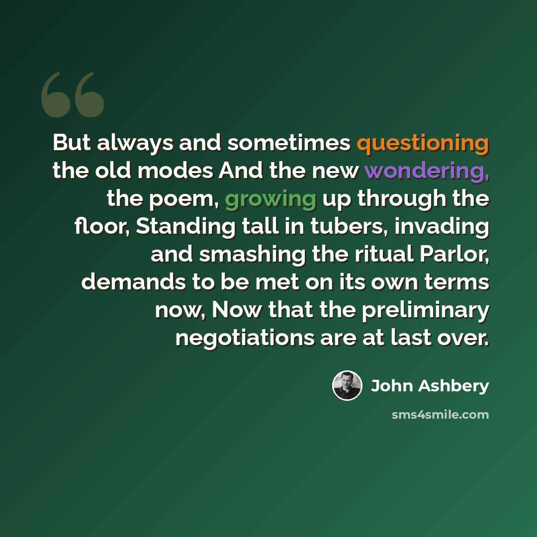 “But always and sometimes questioning the old modes And the new wondering, the poem, growing up through the floor, Standing tall in tubers, invading and smashing the ritual Parlor, demands to be met on its own terms now, Now that the preliminary negotiations are at last over.” quote by John Ashbery