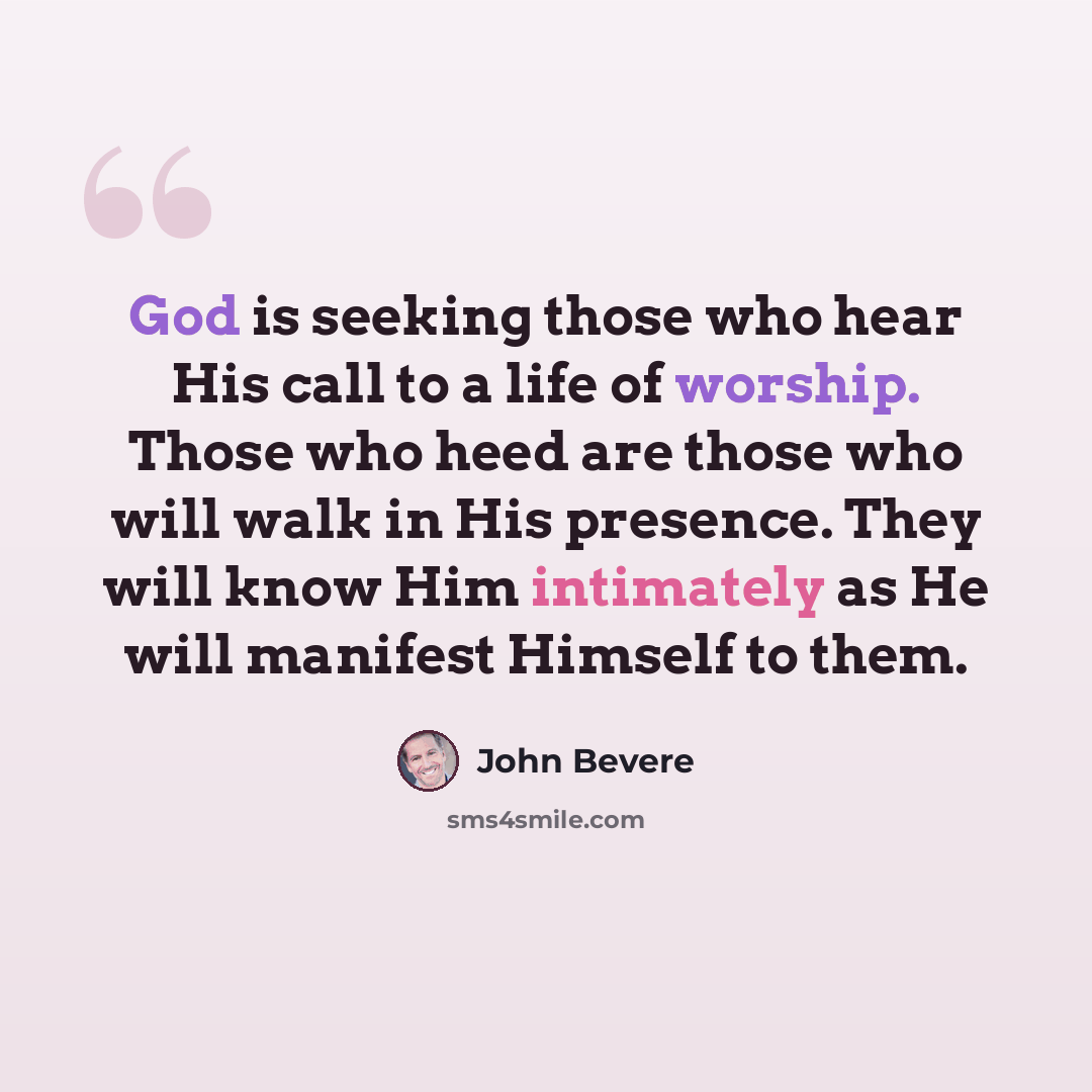 “God is seeking those who hear His call to a life of worship. Those who heed are those who will walk in His presence. They will know Him intimately as He will manifest Himself to them.” quote by John Bevere