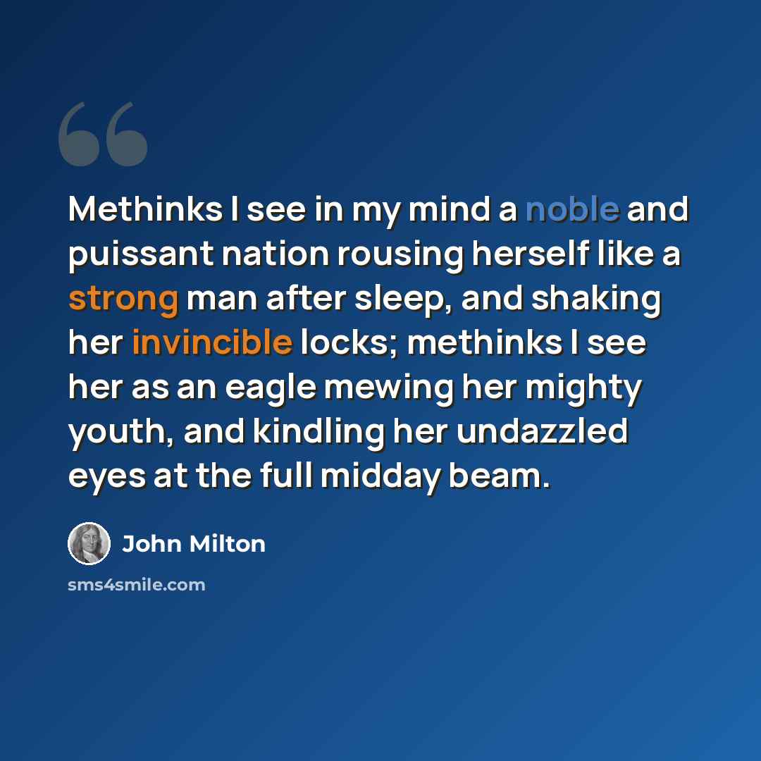 “Methinks I see in my mind a noble and puissant nation rousing herself like a strong man after sleep, and shaking her invincible locks; methinks I see her as an eagle mewing her mighty youth, and kindling her undazzled eyes at the full midday beam.” quote by John Milton