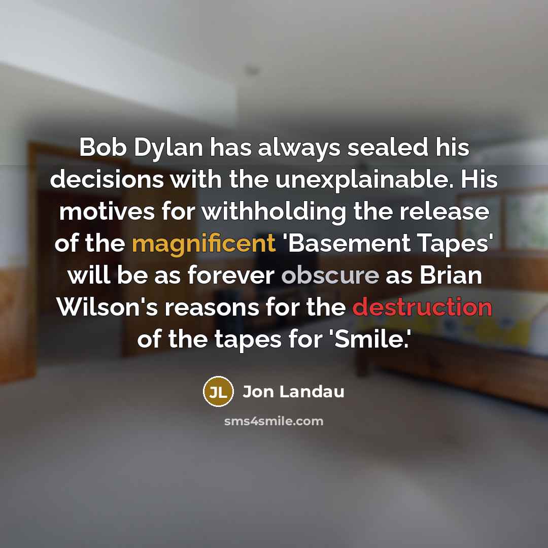 “Bob Dylan has always sealed his decisions with the unexplainable. His motives for withholding the release of the magnificent 'Basement Tapes' will be as forever obscure as Brian Wilson's reasons for the destruction of the tapes for 'Smile.'” quote by Jon Landau