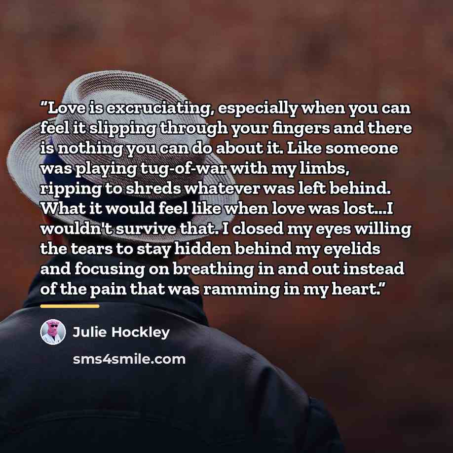 “Love is excruciating, especially when you can feel it slipping through your fingers and there is nothing you can do about it. Like someone was playing tug-of-war with my limbs, ripping to shreds whatever was left behind. What it would feel like when love was lost...I wouldn't survive that. I…” quote by Julie Hockley
