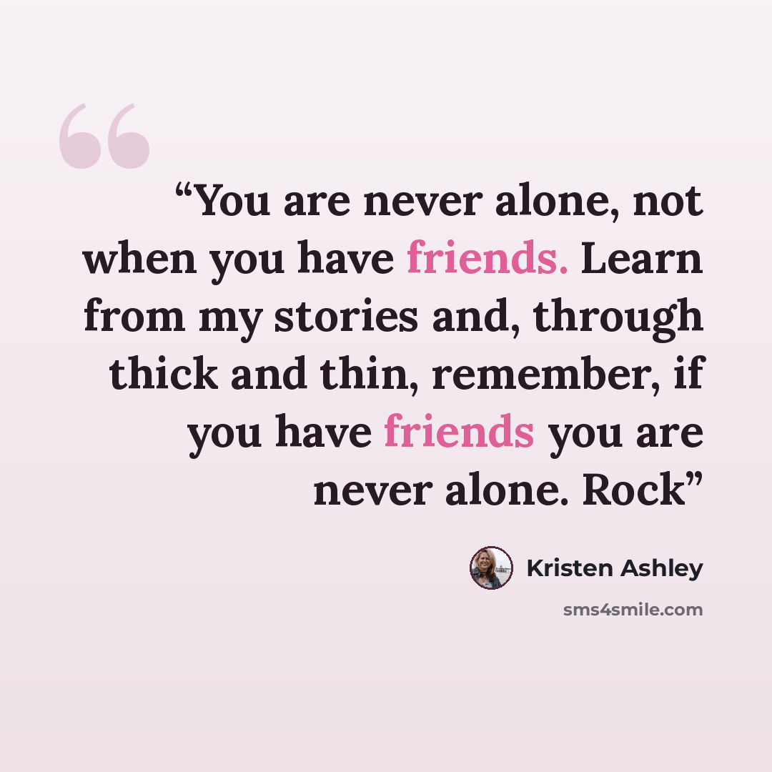 “You are never alone, not when you have friends. Learn from my stories and, through thick and thin, remember, if you have friends you are never alone. Rock” quote by Kristen Ashley