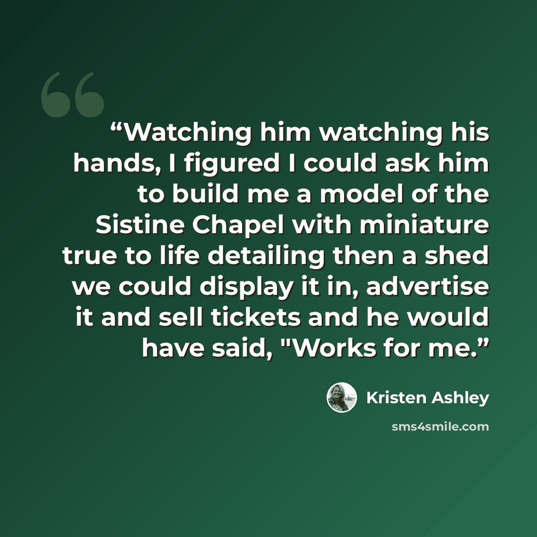 “Watching him watching his hands, I figured I could ask him to build me a model of the Sistine Chapel with miniature true to life detailing then a shed we could display it in, advertise it and sell tickets and he would have said, "Works for me.” quote by Kristen Ashley