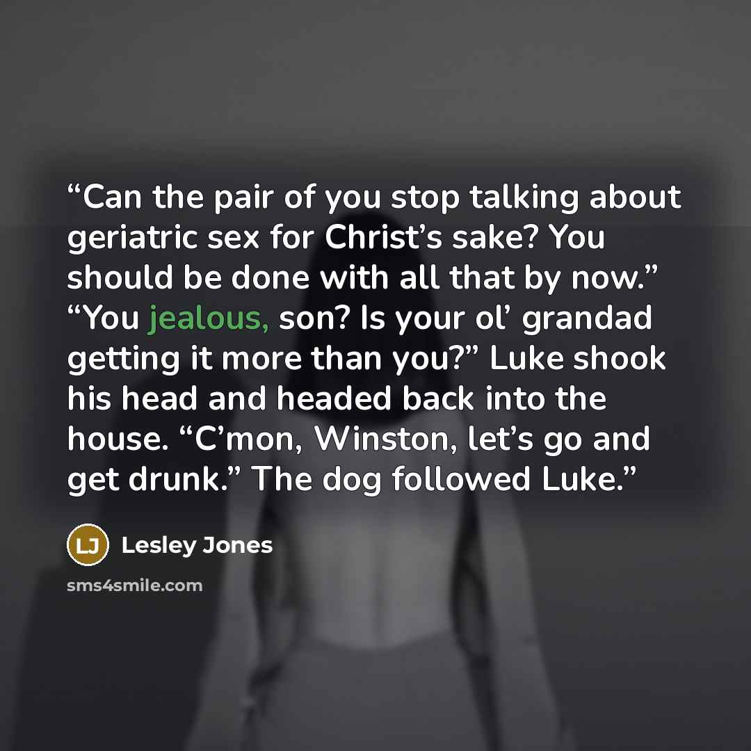 “Can the pair of you stop talking about geriatric sex for Christ’s sake? You should be done with all that by now.” “You jealous, son? Is your ol’ grandad getting it more than you?” Luke shook his head and headed back into the house. “C’mon, Winston, let’s go and get drunk.” The dog followed Luke.” quote by Lesley Jones