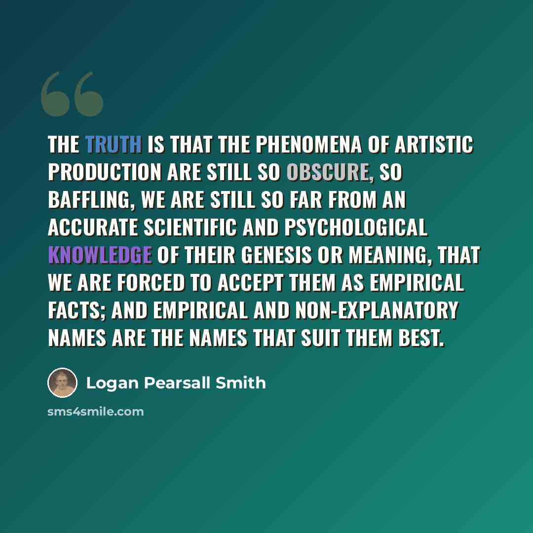 “The truth is that the phenomena of artistic production are still so obscure, so baffling, we are still so far from an accurate scientific and psychological knowledge of their genesis or meaning, that we are forced to accept them as empirical facts; and empirical and non-explanatory names are the…” quote by Logan Pearsall Smith