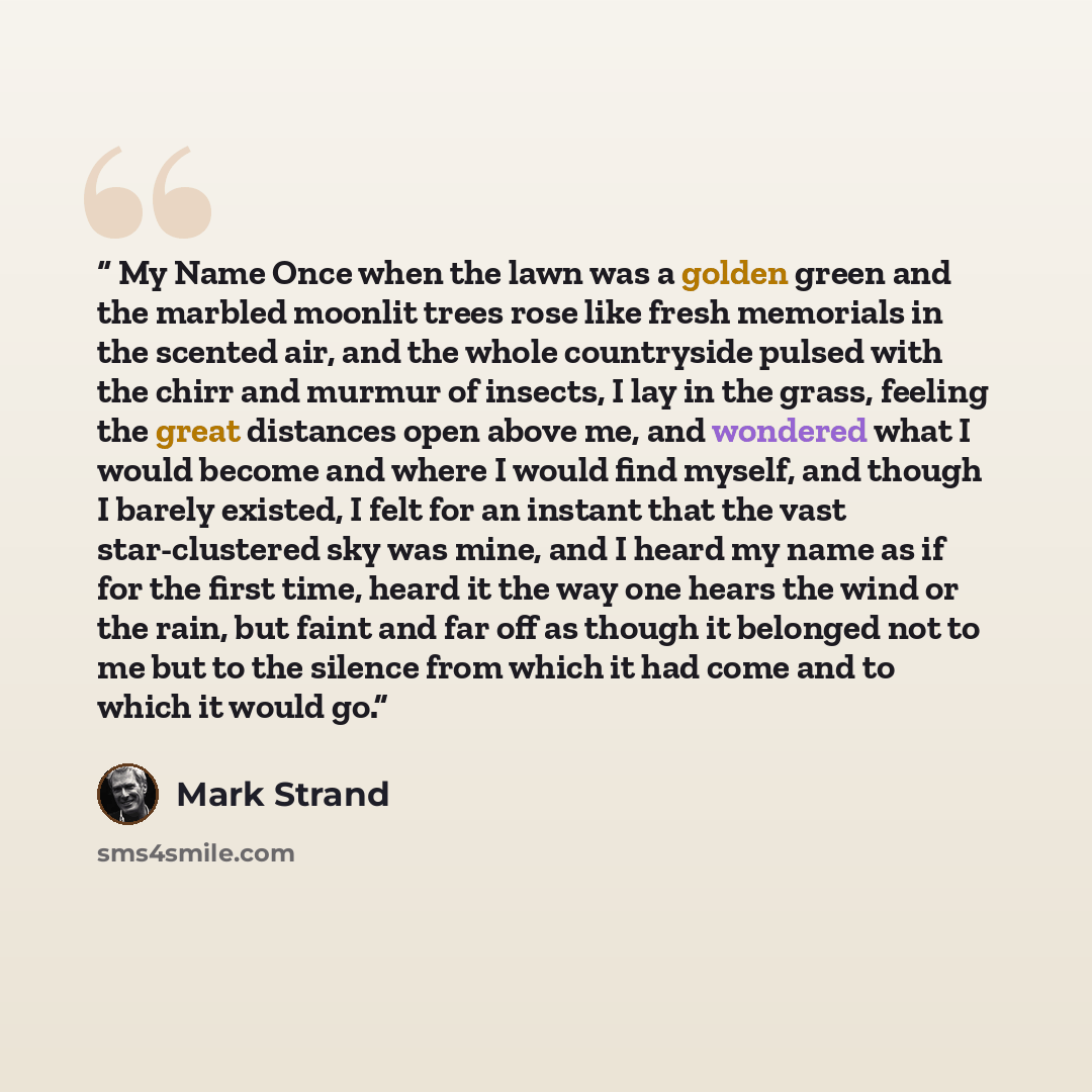 “My Name Once when the lawn was a golden green and the marbled moonlit trees rose like fresh memorials in the scented air, and the whole countryside pulsed with the chirr and murmur of insects, I lay in the grass, feeling the great distances open above me, and wondered what I would become and where…” quote by Mark Strand
