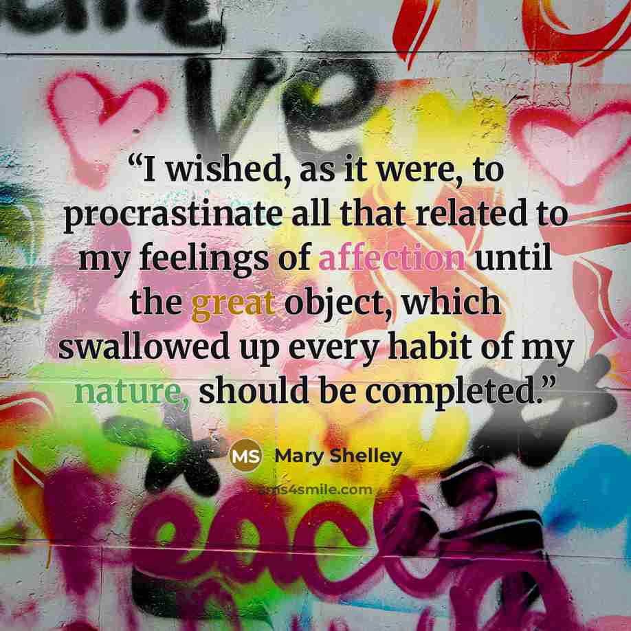 “I wished, as it were, to procrastinate all that related to my feelings of affection until the great object, which swallowed up every habit of my nature, should be completed.” quote by Mary Shelley