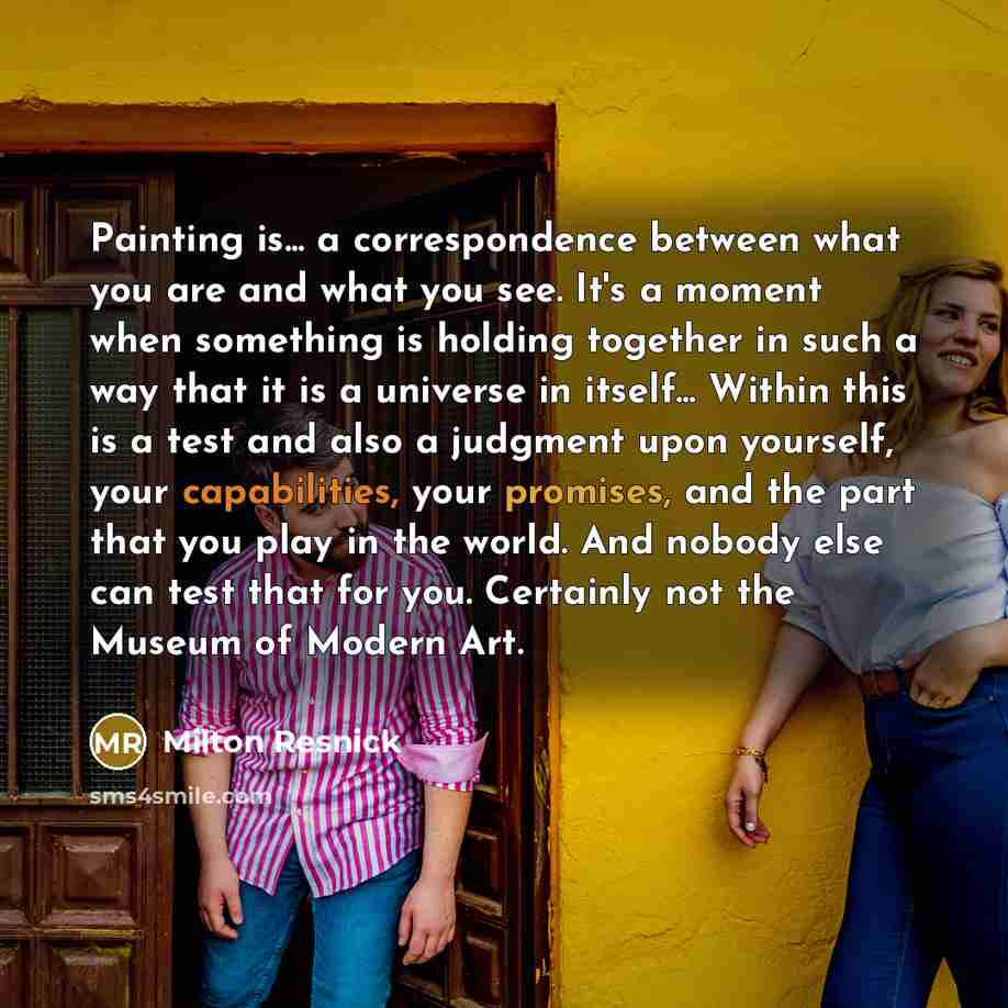 “Painting is... a correspondence between what you are and what you see. It's a moment when something is holding together in such a way that it is a universe in itself... Within this is a test and also a judgment upon yourself, your capabilities, your promises, and the part that you play in the…” quote by Milton Resnick