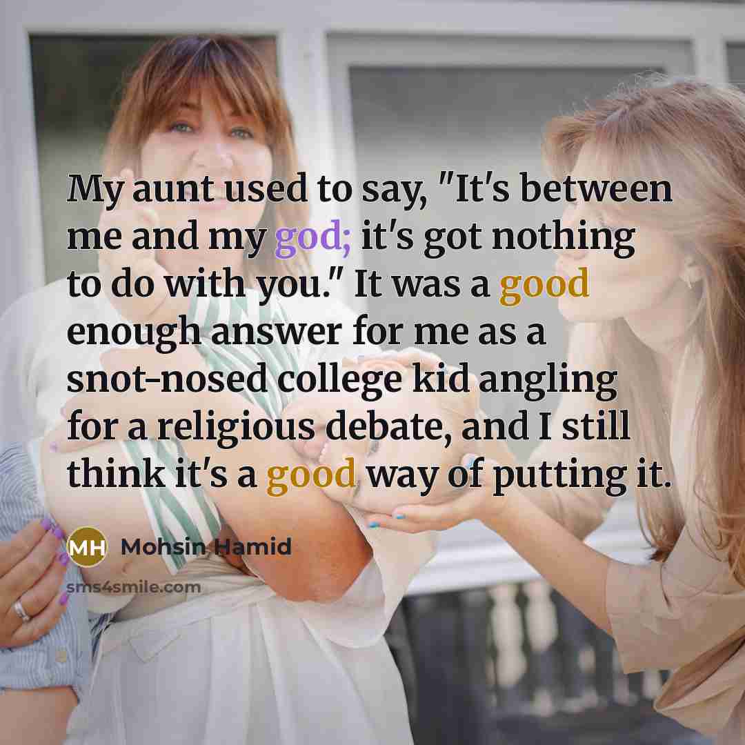 “My aunt used to say, "It's between me and my god; it's got nothing to do with you." It was a good enough answer for me as a snot-nosed college kid angling for a religious debate, and I still think it's a good way of putting it.” quote by Mohsin Hamid