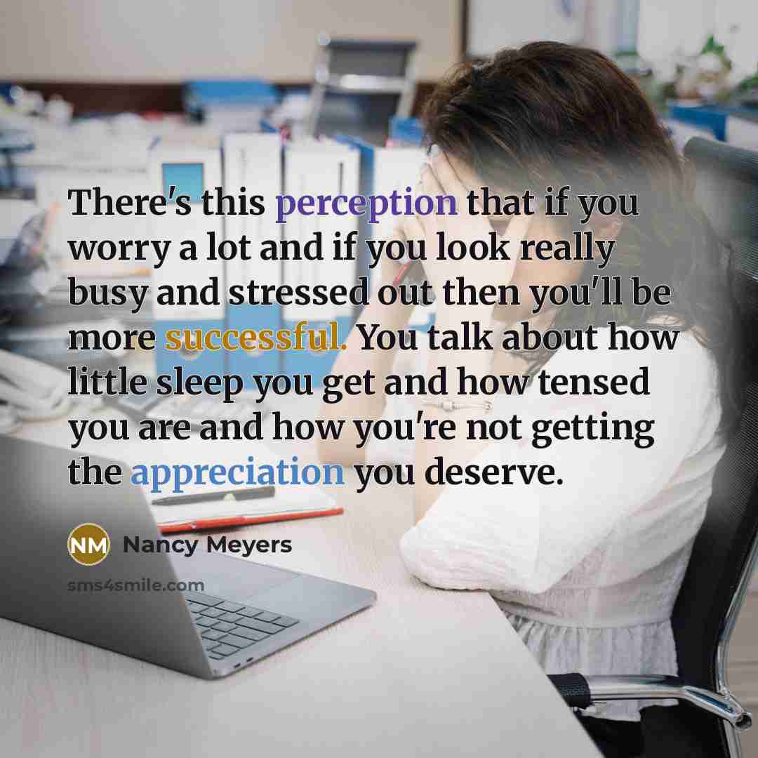“There's this perception that if you worry a lot and if you look really busy and stressed out then you'll be more successful. You talk about how little sleep you get and how tensed you are and how you're not getting the appreciation you deserve.” quote by Nancy Meyers