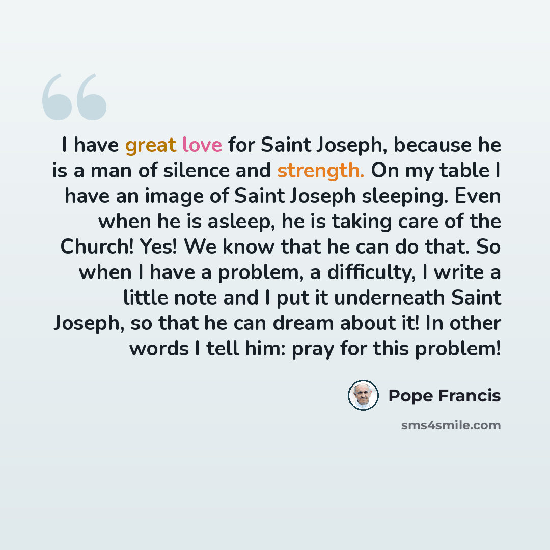 “I have great love for Saint Joseph, because he is a man of silence and strength. On my table I have an image of Saint Joseph sleeping. Even when he is asleep, he is taking care of the Church! Yes! We know that he can do that. So when I have a problem, a difficulty, I write a little note and I put…” quote by Pope Francis