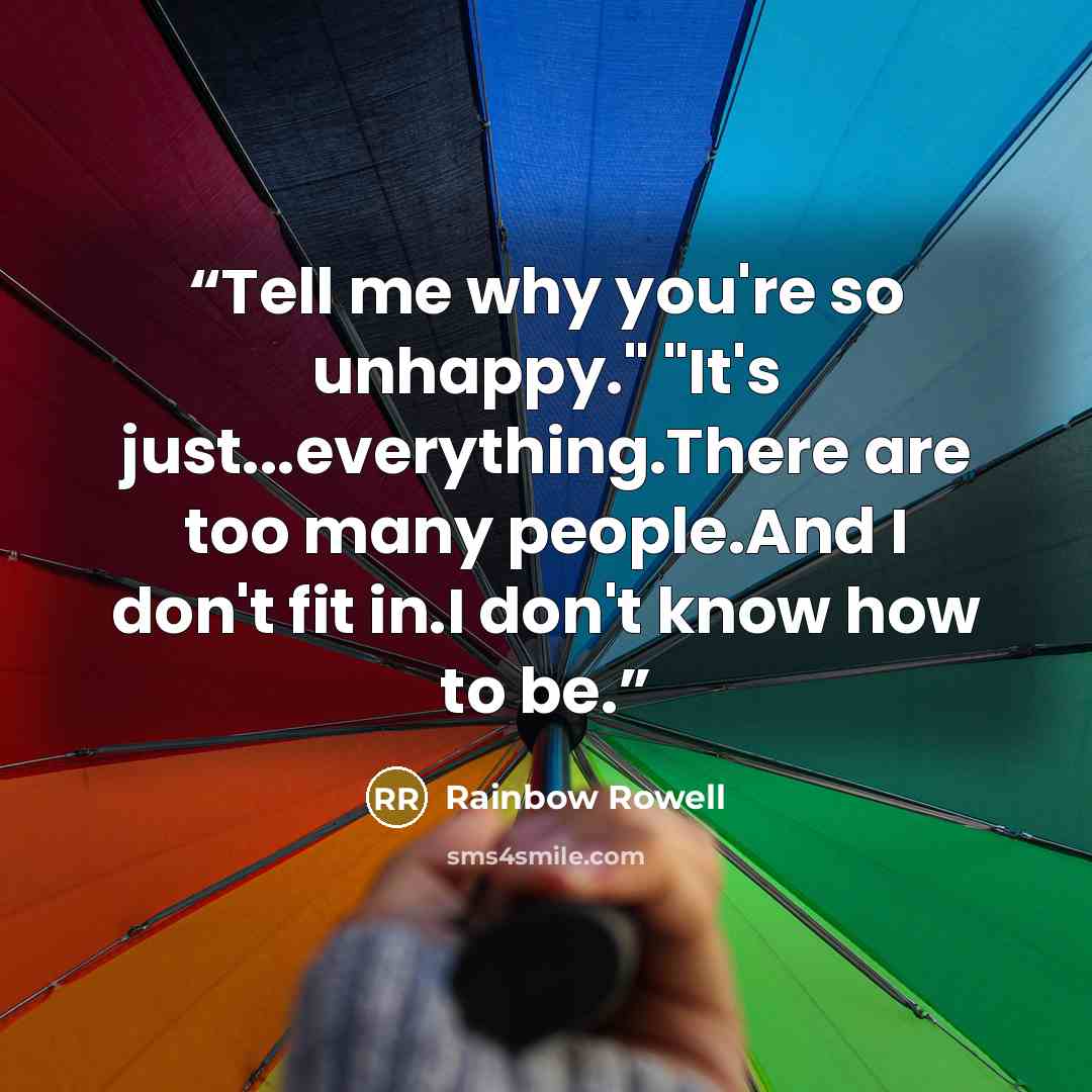 “Tell me why you're so unhappy." "It's just...everything.There are too many people.And I don't fit in.I don't know how to be.” quote by Rainbow Rowell