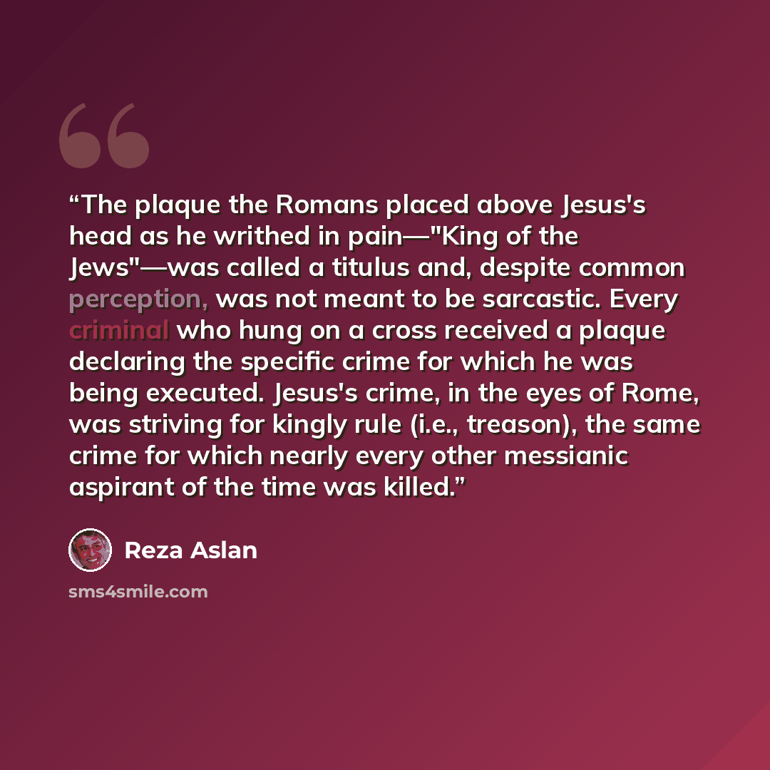 “The plaque the Romans placed above Jesus's head as he writhed in pain—"King of the Jews"—was called a titulus and, despite common perception, was not meant to be sarcastic. Every criminal who hung on a cross received a plaque declaring the specific crime for which he was being executed. Jesus's…” quote by Reza Aslan