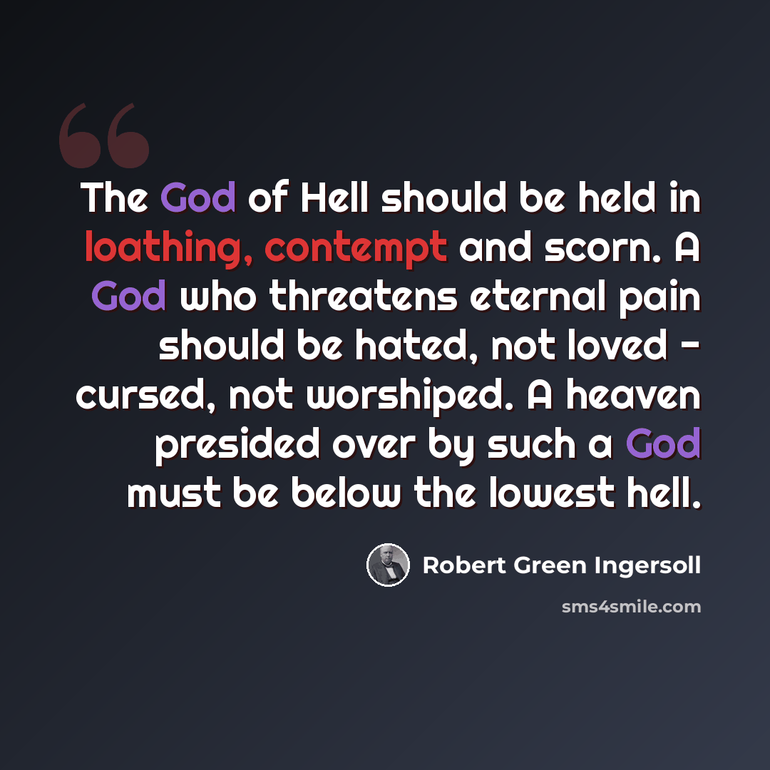 “The God of Hell should be held in loathing, contempt and scorn. A God who threatens eternal pain should be hated, not loved - cursed, not worshiped. A heaven presided over by such a God must be below the lowest hell.” quote by Robert Green Ingersoll