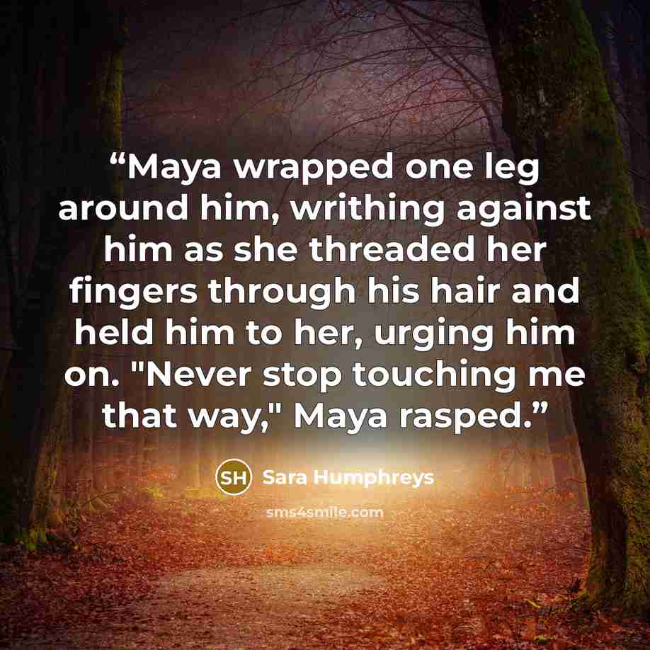 “Maya wrapped one leg around him, writhing against him as she threaded her fingers through his hair and held him to her, urging him on. "Never stop touching me that way," Maya rasped.” quote by Sara Humphreys