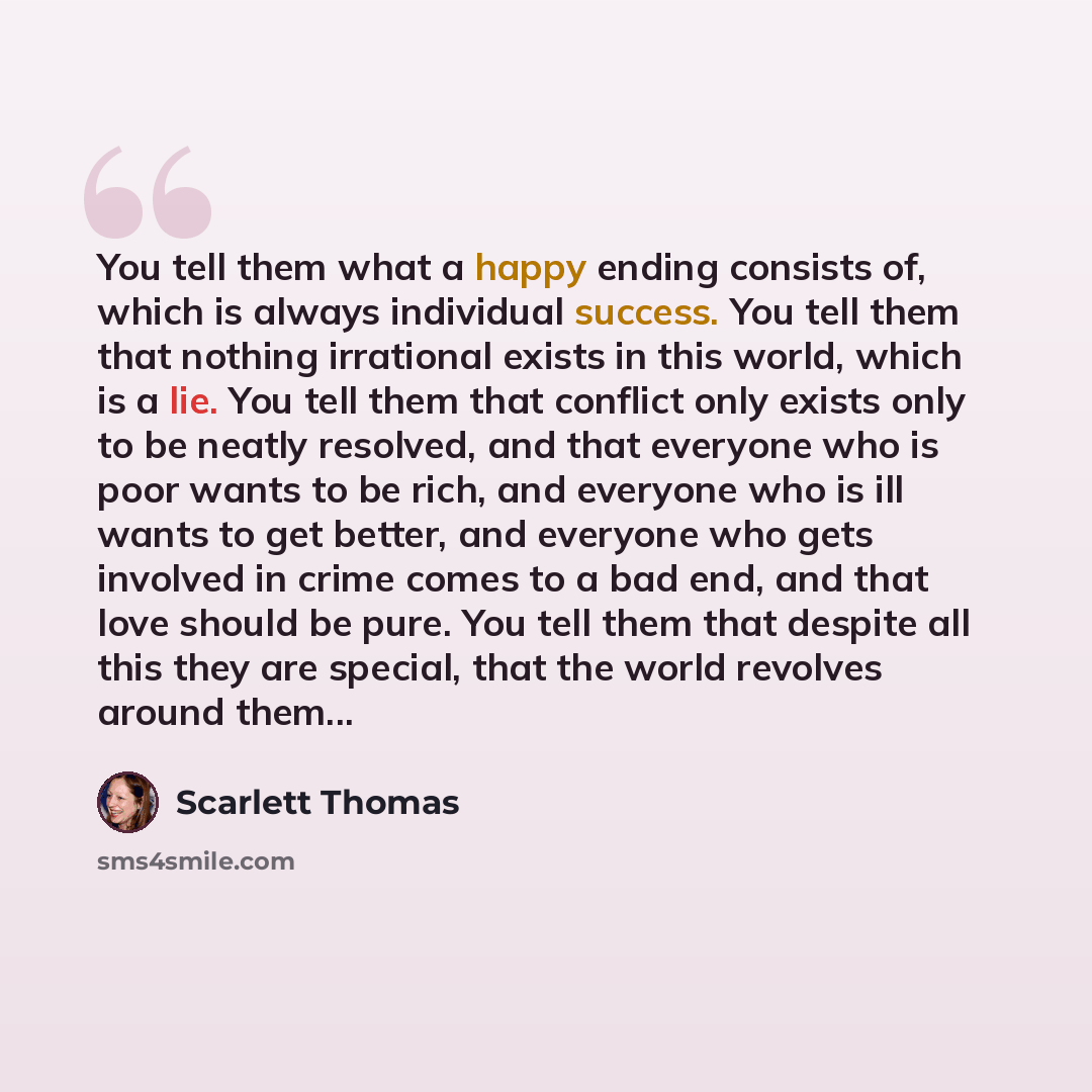 “You tell them what a happy ending consists of, which is always individual success. You tell them that nothing irrational exists in this world, which is a lie. You tell them that conflict only exists only to be neatly resolved, and that everyone who is poor wants to be rich, and everyone who is ill…” quote by Scarlett Thomas