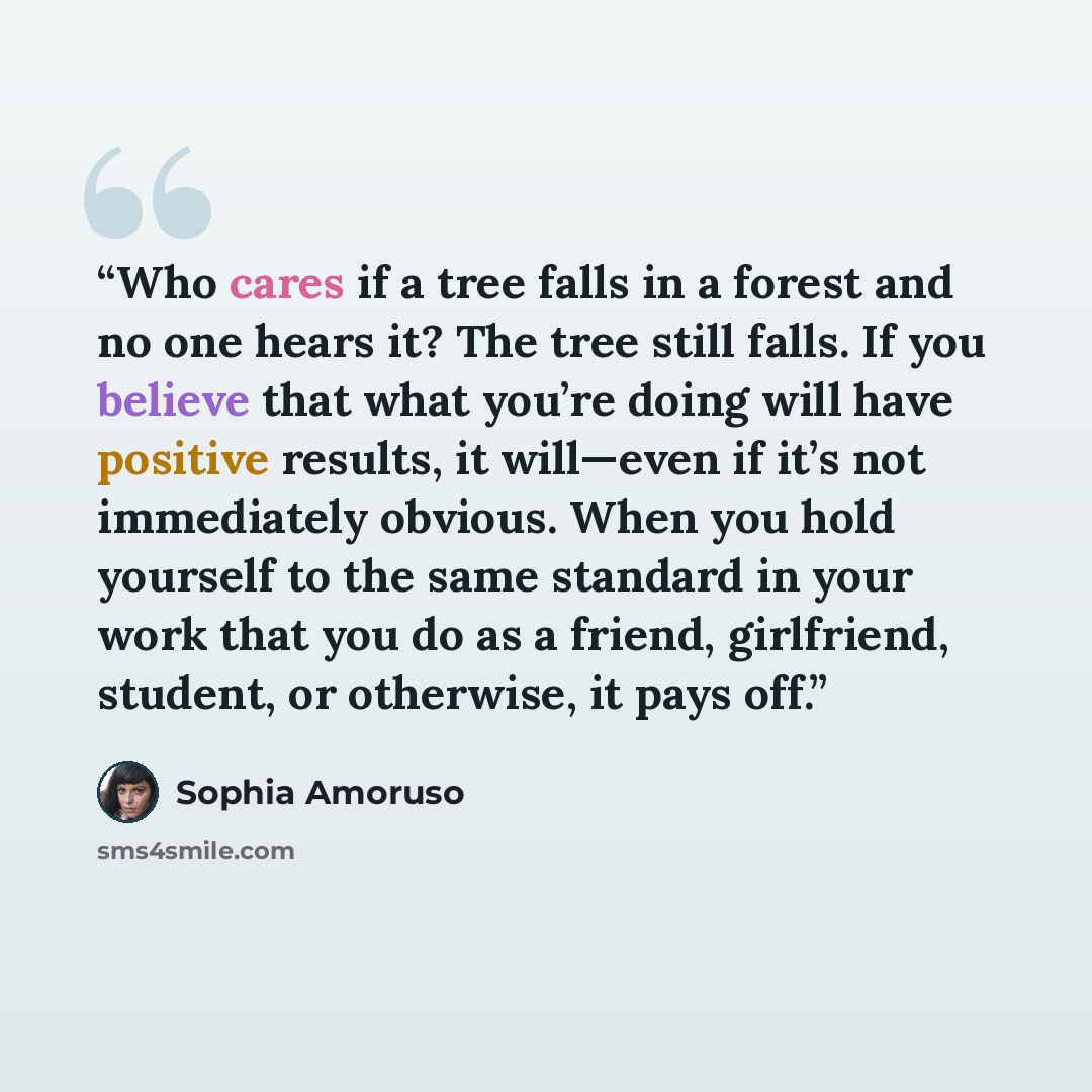 “Who cares if a tree falls in a forest and no one hears it? The tree still falls. If you believe that what you’re doing will have positive results, it will—even if it’s not immediately obvious. When you hold yourself to the same standard in your work that you do as a friend, girlfriend, student, or…” quote by Sophia Amoruso