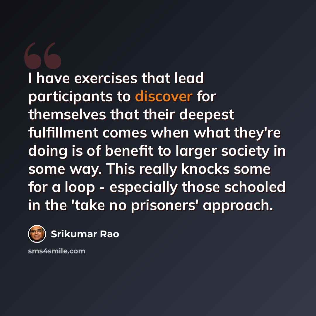 “I have exercises that lead participants to discover for themselves that their deepest fulfillment comes when what they're doing is of benefit to larger society in some way. This really knocks some for a loop - especially those schooled in the 'take no prisoners' approach.” quote by Srikumar Rao