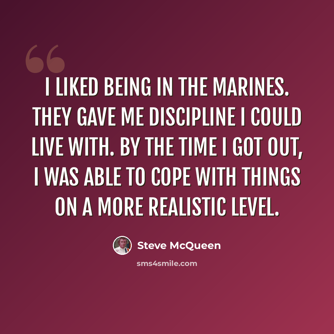 “I liked being in the Marines. They gave me discipline I could live with. By the time I got out, I was able to cope with things on a more realistic level.” quote by Steve McQueen