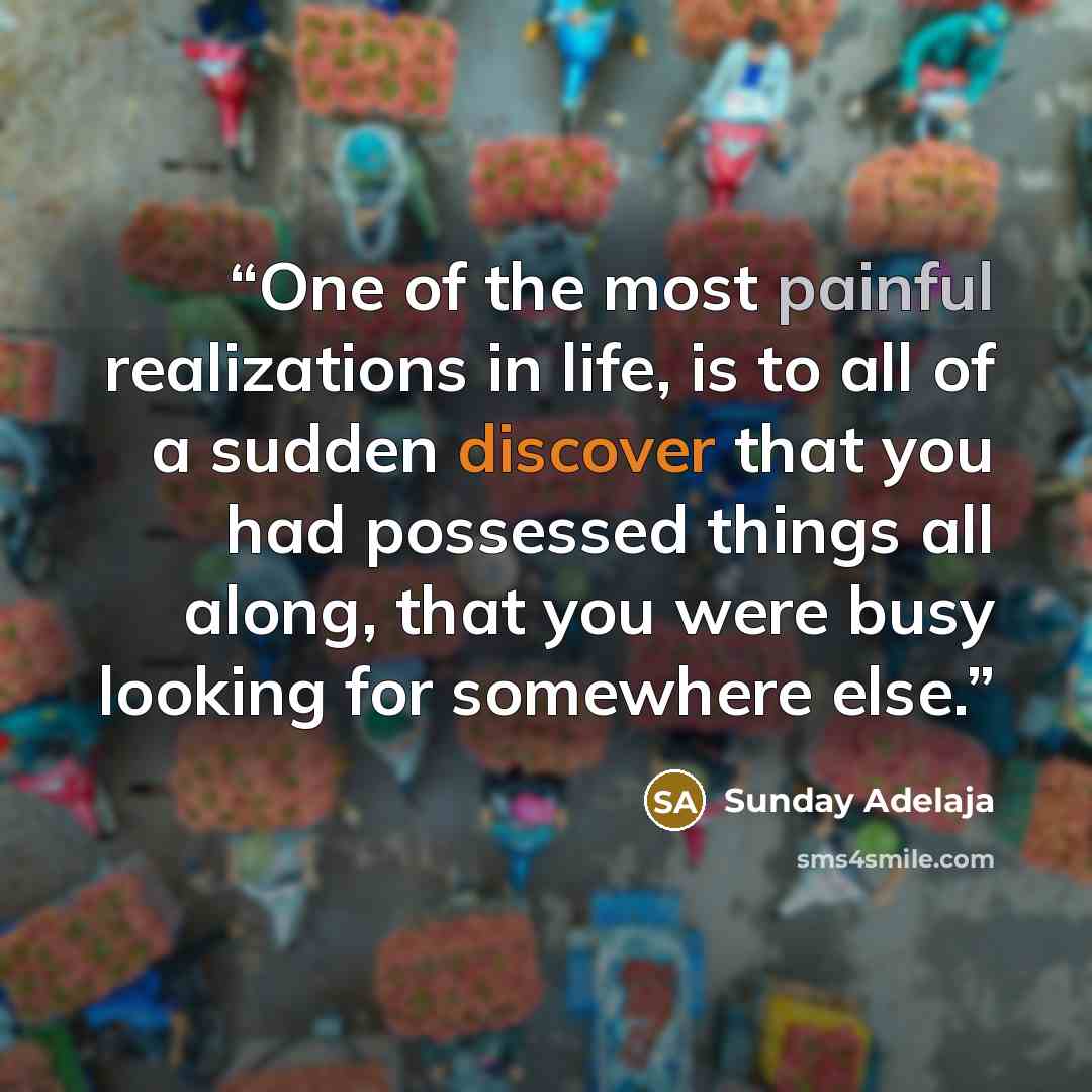 “One of the most painful realizations in life, is to all of a sudden discover that you had possessed things all along, that you were busy looking for somewhere else.” quote by Sunday Adelaja